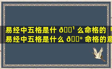 易经中五格是什 🌹 么命格的「易经中五格是什么 💮 命格的意思」